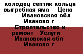 колодец септик кольца выгребная яма  › Цена ­ 2 500 - Ивановская обл., Иваново г. Строительство и ремонт » Услуги   . Ивановская обл.,Иваново г.